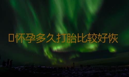 ​怀孕多久打胎比较好恢复呢